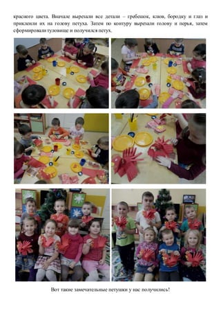 красного цвета. Вначале вырезали все детали – гребешок, клюв, бородку и глаз и
приклеили их на голову петуха. Затем по контуру вырезали голову и перья, затем
сформировалитуловище и получился петух.
Вот такие замечательные петушки у нас получились!
 