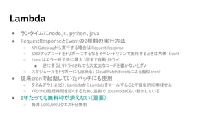 Lambda
● ランタイムにnode.js、python、java
● RequestResponseとEventの2種類の実行方法
○ API Gatewayから実行する場合は RequestResponse
○ S3のアップロードをトリガーにするなどイベントドリブンで実行するときは大体 Event
○ Eventはエラー終了時に最大 3回まで自動リトライ
■ 逆に言うとリトライされても大丈夫なコードを書かないとダメ
○ スケジュールをトリガーにも出来る（ CloudWatch Eventsによる擬似cron）
● 従来cronで起動していたバッチにも使用
○ タイムアウトは5分、LambdaからLambdaをコールすることで擬似的に伸ばせる
○ バッチの処理時間を短くするため、並列で 20Lambdaくらい動かしている
● 1年たっても無料枠が消えない（重要）
○ 毎月1,000,000リクエスト分無料
 