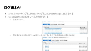 ログまわり
● API GatewayのログもLambdaのログもCloudWatchLogsに出力される
● CloudWachLogsはストリームで別れている
○ 正直見づらい…
○ 見やすいように同じストリーム（日付とか）にすると並列での同時出力に適していない
 