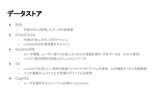 データストア
● RDS
○ 外部APIから取得したデータの保管庫
● ElastiCache
○ 外部APIのレスポンスをキャッシュ
○ Lambda内の計算結果をキャッシュ
● DynamoDB
○ ユーザ情報、ユーザに紐づくお気に入りなどの情報を保存（不定データは JSONで保存）
○ バッチで使う時間の記録とかちょっとしたデータ
● S3
○ Lambdaで生成した一時的な画像ファイルや PDFファイルを保存、S3の機能で1日で自動削除
○ バッチ連携のtsvファイルや各種ログファイルの保管
● Cognito
○ ユーザを識別するユニーク IDの発行（IdentityID）
 