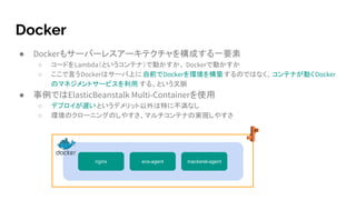 Docker
● Dockerもサーバーレスアーキテクチャを構成する一要素
○ コードをLambda（というコンテナ）で動かすか、 Dockerで動かすか
○ ここで言うDockerはサーバ上に自前でDockerを環境を構築するのではなく、コンテナが動くDocker
のマネジメントサービスを利用 する、という文脈
● 事例ではElasticBeanstalk Multi-Containerを使用
○ デプロイが遅いというデメリット以外は特に不満なし
○ 環境のクローニングのしやすさ、マルチコンテナの実現しやすさ
nginx ecs-agent mackerel-agent
 