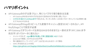 ハマリポイント1
● API Gatewayのログは見づらい、特にリバプロで使う場合は注意
○ API Gateway内の全APIのログが出るので目的のログが非常に探しづらい
○ 1リクエストあたり1,024byteまでで切られる、そこそこ大きい JSONをパラメータにしていると簡単に越
えてTRUNCATEされる
● API GatewayのStageをコピーしても変数やキャッシュ設定はコピーされない、API
KeyもStageごとで設定が必要
● API Gatewayでダウンロード出来るSDKはそのままだと一部の文字（RFC 3986 非予
約文字）がパラメータに使えない
○ エンコードされず、sigv4署名が失敗して常に認証失敗（ 403）になる
○ javascriptで確認、iOSやAndroidは不明
○ 特に検索のフリーワードに「 !」や「*」などを入れられるケースで困る
○ SDKに手を加えることで対応
https://gist.github.com/bageljp/cfeb9e43ba513cadf8c83af488bbc6b5/revisions?diff=unified
 