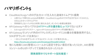 ハマリポイント5
● CloudWatchLogsへのログ出力コードを入れた途端タイムアウト頻発
○ 10秒くらいで終わるLambdaの処理が、CloudWatchLogsのAPIでログ出力するコード入れたら
5分以上かかってタイムアウト
○ 同時実行しないバッチなら利用に耐えれるが、オンライン処理は絶望的
● API GatewayへのリバプロはHTTPヘッダの書き換え or TCPでないとダメ
○ ELB→nginxはTCPリスナー、nginx→API GatewayはHTTPヘッダを書き換えた
● API Gatewayで1メソッド内のHTTPレスポンスコードに200番台を複数使用すると、
SDKがダウンロード出来ない
○ 一応CLIでSDKをダウンロードするとエラーメッセージが表示される、、
https://forums.aws.amazon.com/thread.jspa?threadID=230219
● 他にも地味にAWS管理コンソールから設定できない項目があったりとか、AWS管理
コンソールのUIがバグってて反映されなかったりとか
開発期間中でもサポート契約推奨！
 
