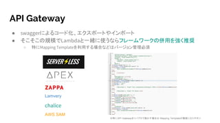 API Gateway
● swaggerによるコード化、エクスポートやインポート
● そこそこの規模でLambdaと一緒に使うならフレームワークの併用を強く推奨
○ 特にMapping Templateを利用する場合などはバージョン管理必須
AWS SAM
※特にAPI Gatewayをリバプロで動かす場合は Mapping Templateが複雑になりやすい
Lamvery
chalice
 