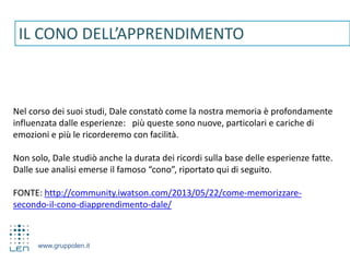www.gruppolen.it
IL CONO DELL’APPRENDIMENTO
Nel corso dei suoi studi, Dale constatò come la nostra memoria è profondamente
influenzata dalle esperienze: più queste sono nuove, particolari e cariche di
emozioni e più le ricorderemo con facilità.
Non solo, Dale studiò anche la durata dei ricordi sulla base delle esperienze fatte.
Dalle sue analisi emerse il famoso “cono”, riportato qui di seguito.
FONTE: http://community.iwatson.com/2013/05/22/come-memorizzare-
secondo-il-cono-diapprendimento-dale/
 