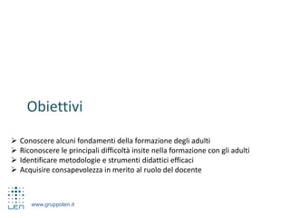 www.gruppolen.it
Obiettivi
 Conoscere alcuni fondamenti della formazione degli adulti
 Riconoscere le principali difficoltà insite nella formazione con gli adulti
 Identificare metodologie e strumenti didattici efficaci
 Acquisire consapevolezza in merito al ruolo del docente
 