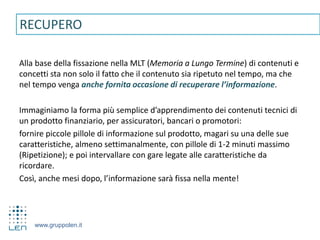 www.gruppolen.it
Alla base della fissazione nella MLT (Memoria a Lungo Termine) di contenuti e
concetti sta non solo il fatto che il contenuto sia ripetuto nel tempo, ma che
nel tempo venga anche fornita occasione di recuperare l’informazione.
Immaginiamo la forma più semplice d’apprendimento dei contenuti tecnici di
un prodotto finanziario, per assicuratori, bancari o promotori:
fornire piccole pillole di informazione sul prodotto, magari su una delle sue
caratteristiche, almeno settimanalmente, con pillole di 1-2 minuti massimo
(Ripetizione); e poi intervallare con gare legate alle caratteristiche da
ricordare.
Così, anche mesi dopo, l’informazione sarà fissa nella mente!
RECUPERO
 