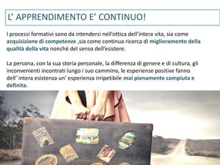 www.gruppolen.it
I processi formativi sono da intendersi nell’ottica dell’intera vita, sia come
acquisizione di competenze ,sia come continua ricerca di miglioramento della
qualità della vita nonché del senso dell’esistere.
La persona, con la sua storia personale, la differenza di genere e di cultura, gli
inconvenienti incontrati lungo i suo cammino, le esperienze positive fanno
dell’ intera esistenza un’ esperienza irripetibile mai pienamente compiuta e
definita.
L’ APPRENDIMENTO E’ CONTINUO!
 