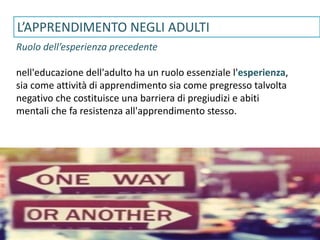 www.gruppolen.it
L’APPRENDIMENTO NEGLI ADULTI
Ruolo dell’esperienza precedente
nell'educazione dell'adulto ha un ruolo essenziale l'esperienza,
sia come attività di apprendimento sia come pregresso talvolta
negativo che costituisce una barriera di pregiudizi e abiti
mentali che fa resistenza all'apprendimento stesso.
 