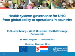 1 |
Health systems governance for UHC:
from global policy to operations in countries
EU-Luxembourg / WHO Universal Health Coverage
Partnership
Dr. Denis Porignon – WHO/HQ/HGF
Montreal, November 2016
 