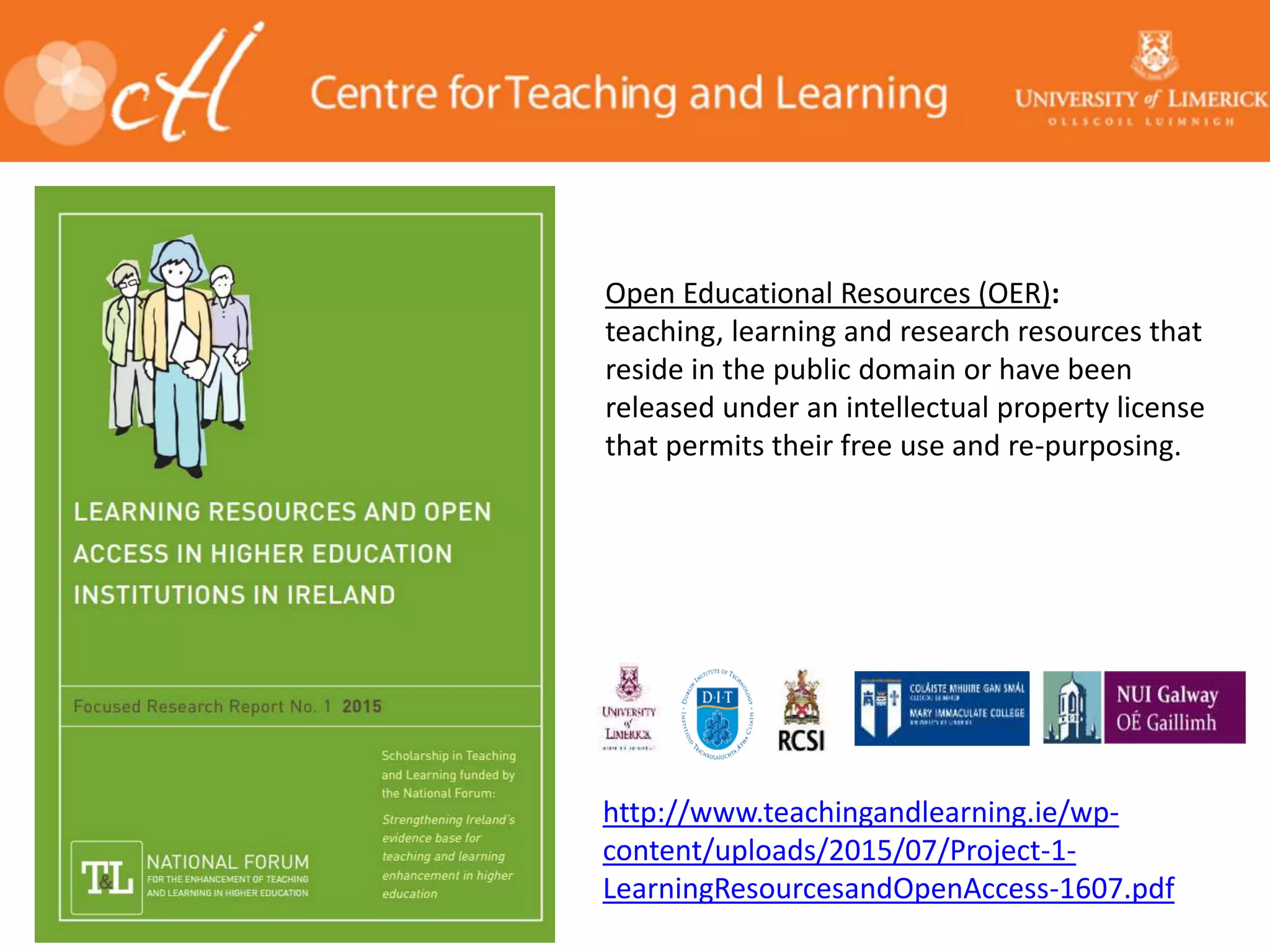 http://www.teachingandlearning.ie/wp-
content/uploads/2015/07/Project-1-
LearningResourcesandOpenAccess-1607.pdf
Open Educational Resources (OER):
teaching, learning and research resources that
reside in the public domain or have been
released under an intellectual property license
that permits their free use and re-purposing.
 