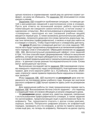 105
целью полезно и соревнование: какой ряд по цепочке скажет ал
фавит, ни разу не сбившись. По заданию 101 вписываются слова
школа и ученик.
Заданием 102 создаётся проблемная ситуация, готовящая де
тей к расширению сведений о расположении слов в словаре.
Пусть для ответа на возникший вопрос ребята прочитают
помогающие им сведения самостоятельно, а потом скажут о
сделанном «открытии». Все использованные в упражнении слова –
«словарные», некоторые из них (названия учебных вещей)
вводятся первый раз. С ними возможна дополнительная работа,
например, попросите дома все эти слова прочитать взрослым так,
как они написаны (орфографически), а можно и ещё раз найти их
в словаре и списать, чтобы подготовиться к словарному диктанту.
На уроке 3 уместен словарный диктант из слов задания 102,
после чего будут продолжены упражнения в установлении алфавит
ного порядка слов и списывании. Обращаем внимание на задания
103, 104. Дополнительный развивающий эффект этих заданий
в том, что они способствуют формированию гибкости мышления
ребёнка, который наглядно убеждается в том, что в зависимости от
цели и условий правильными могут оказаться разные решения воп
роса – в данном случае разные последовательности слов. Слова
могут записываться частично.
Выполнение последней части задания 104 (нахождение случа
ев неверного переноса) надо сопровождать повторением самих
правил. Для этого верните ребят на с. 6 учебника. А затем, обоб
щая, спросите: какие правила переноса были нарушены в показан
ных записях?
Игры (задания 106, 107) вынесите на резервный урок или пе
ренесите на последние уроки учебного года. Конкурс же знатоков
русского алфавита (108) лучше провести здесь (или на резервном
уроке).
Для завершения работы по теме предназначена первая часть
задания 108. Высказывание Антона (после задания) – это переход
к следующей теме; его можно обсуждать в начале следующего урока.
На резервном уроке, кроме игр, уместны задания, связанные
с использованием орфографического словаря, а также задания
по каллиграфии, предполагающие ещё и расположение букв по
алфавиту. Так, предложите списать с доски слова красиво,
хорошо, весело. Попросите цифрами указать их алфавитный
порядок, проверить его по словарю, а затем по памяти записать
слова ещё раз, но теперь по алфавиту. Напишите на доске группу
 
