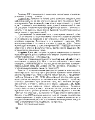108
Задания 112 очень полезно выполнять как письмо с комменти
рованием (слышу… – пишу…).
Задание 113 поможет не только устно обобщить сведения, но и
зафиксировать их; во все клеточки, кроме двух последних, будут
вписаны пары букв: а–я, о–ё, у–ю, э–е, а в последние – по одной:
ы, и. С помощью словесной подсказки, данной ниже в голубой рам
ке, учащиеся читают полученную графическую запись. Попутно за
метьте, что в русском языке слов с буквой э после букв согласных
очень немного (например, мэр).
Сделанное обобщение ложится в основу тренировочной рабо
ты. Она связана с закреплением уточнённых правил графики
и с повторением правила о сочетаниях, которые пишутся по
особому правилу. Вспомните это правило (задание 115)
и потренируйтесь в записи слогов (задание 116). Снова
используйте письмо с комментированием. Подзадания после
столбиков слогов факультативны. Выполнение задания 117
определяется временем урока.
На уроке 2, как уже говорилось, кроме закрепления материала
прошлого урока, рассматривается и второй способ обозначения
мягкости согласных – с помощью ь.
Повторив правило написания сочетаний жи´´´´´ ши´´´´´, ча´´´´´ ща´´´´´, чу´´´´´ щу´´´´´,
выполните задание 118. При этом поработайте с толковым
словарем, а также обсудите, что в задании после слова выпиши1,2
подсказывают сразу две цифры. (То, что написано, списывай; то,
что будешь дописывать, пиши по памятке 2.)
Вопрос об использовании ь уже рассматривался в период обу
чения грамоте, поэтому пусть учащиеся применят свои знания,
а потом проверят их. Именно такую логику работы и предлагает
учебник (задания 119, 120). Дальнейший вопрос мальчика
иностранца мотивирует уточнение и последующую отработку
способа действия при решении того, как именно следует
обозначить мягкость согласного звука (задания 121, 122).
Последние два задания тесно взаимосвязаны. Сначала,
«озвучивая» предложенную модель (хором, договаривая все
нужные слова), ребята уточняют ход рассуждения, а потом,
«обучая иностранца», выполняют эти действия практически.
Запись слов (122) должна выполняться по следам подробного
комментирования, причём, два три слова можно комментировать
в ходе коллективной работы, а остальные индивидуально, каждый
себе шёпотом (конечно, под Вашим контролем).
Одно попутное замечание.
 