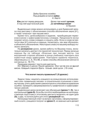 113
Выделенные слова можно использовать и для буквенной запи
си под диктовку с объяснением способа обозначения звука [й’],
а также «опасных» при письме мест.
Кроме того, целесообразно и задание, приобщающее перво
классников к орфографическому словарю. Предложите вслух
(хором) читать слова словаря и слушать себя. Если в слове встре
тится звук [й’] хлопнуть в ладоши, посмотреть, как звук обозначен,
и объяснить обозначение. Некоторые слова (по вашему выбору) по
лезно записать.
На резервном уроке, кроме работы по Вашему плану, жела
тельно написать диктант (по принятой технологии). Перед записью
хорошо бы по таблице «Опасные при письме места» (на
внутренней стороне обложки в конце учебника) повторить все
известные виды орфограмм. Повторите правила переноса,
обратившись к с. 6, 78 и 86, а также способы обозначения мягкости
согласных (с. 76 77).
Приводим вариант текста для диктанта.
Кот Мурзик и щенок Пушок дружили. Они часто ели из одной
миски. Каждый старался брать только свой кусок. (18 слов)
Что значит писать правильно? ( 6 уроков )
Задачи темы: нацелить учащихся на осмысленное использова
ние слов «правильное письмо» и сознательное отношение к свое
му письму; учить действиям самоконтроля и способам исправления
ошибок; проверить сформированность графических и орфографи
ческих умений.
Выделенные уроки включают как обучающие (уроки 1–5), так и
контрольный (урок 6). Если Вы сочтёте необходимым на непосред
ственную подготовку к итоговому диктанту выделить не один урок
(5), а два, то используйте для этого резервный час.
Непосредственный ответ на вопрос заголовка, сформулирован
ный в книге, учащиеся получат на уроке 2, но важные шаги делают
Зайку бросила хозяйка.
Под дождём остался зайка.
А. Барто
Ель растет перед дворцом,
А под ней хрустальный дом;
Белка там живёт ручная,
Да затейница какая!
А.Пушкин
 