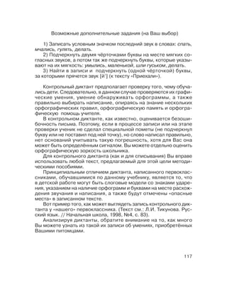 117
Возможные дополнительные задания (на Ваш выбор)
1) Записать условным значком последний звук в словах: спать,
мчались, гулять, делать.
2) Подчеркнуть двумя чёрточками буквы на месте мягких со
гласных звуков, а потом так же подчеркнуть буквы, которые указы
вают на их мягкость: умылись, маленькой, шли гуськом, делать.
3) Найти в записи и подчеркнуть (одной чёрточкой) буквы,
за которыми прячется звук [й’] (к тексту «Приехали»).
Контрольный диктант предполагает проверку того, чему обуча
лись дети. Следовательно, в данном случае проверяются их графи
ческие умения, умение обнаруживать орфограммы, а также
правильно выбирать написание, опираясь на знание нескольких
орфографических правил, орфографическую память и орфогра
фическую помощь учителя.
В контрольном диктанте, как известно, оценивается безоши
бочность письма. Поэтому, если в процессе записи или на этапе
проверки ученик не сделал специальной пометы (не подчеркнул
букву или не поставил под ней точку), но слово написал правильно,
нет оснований учитывать такую погрешность, хотя для Вас она
может быть определённым сигналом. Вы можете отдельно оценить
орфографическую зоркость школьника.
Для контрольного диктанта (как и для списывания) Вы вправе
использовать любой текст, предлагаемый для этой цели методи
ческими пособиями.
Принципиальным отличием диктанта, написанного первоклас
сниками, обучавшимися по данному учебнику, является то, что
в детской работе могут быть слоговые модели со знаками ударе
ния, указанием на наличие орфограмм и буквами на месте расхож
дения звучания и написания, а также будут отмечены «опасные
места» в записанном тексте.
Вот пример того, как может выглядеть запись контрольного дик
танта у «нашего» первоклассника. (Текст см.: Л.И. Тикунова. Рус
ский язык. // Начальная школа, 1998, №4, с. 83).
Анализируя диктанты, обратите внимание на то, как много
Вы можете узнать из такой их записи об умениях, приобретённых
Вашими питомцами.
 
