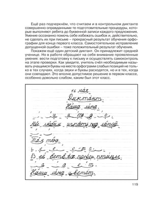 119
Ещё раз подчеркнём, что считаем и в контрольном диктанте
совершенно оправданными те подготовительные процедуры, кото
рые выполняют ребята до буквенной записи каждого предложения.
Умение осознанно помочь себе избежать ошибок и, действительно,
не сделать их при письме – прекрасный результат обучения орфо
графии для конца первого класса. Самостоятельное исправление
допущенной ошибки – тоже положительный результат обучения.
Покажем ещё один детский диктант. Он принадлежит средней
ученице. Но в работе обращают на себя внимание проявленные
умения: вести подготовку к письму и осуществлять самоконтроль
на этапе проверки. Как увидите, учитель счёл необходимым назы
вать учащимся буквы на месте орфограмм слабых позиций не толь
ко в тех случаях, когда звуки и буквы расходятся, но и в тех, когда
они совпадают. Это вполне допустимое решение в первом классе,
особенно довольно слабом, каким был этот класс.
 