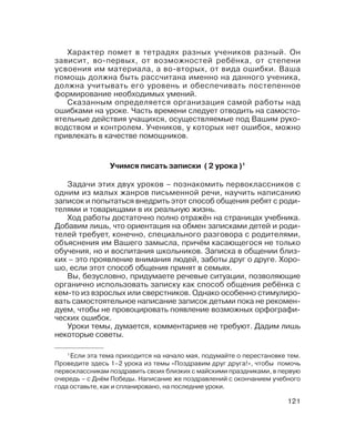 121
Учимся писать записки ( 2 урока )1
Задачи этих двух уроков – познакомить первоклассников с
одним из малых жанров письменной речи, научить написанию
записок и попытаться внедрить этот способ общения ребят с роди
телями и товарищами в их реальную жизнь.
Ход работы достаточно полно отражён на страницах учебника.
Добавим лишь, что ориентация на обмен записками детей и роди
телей требует, конечно, специального разговора с родителями,
объяснения им Вашего замысла, причём касающегося не только
обучения, но и воспитания школьников. Записка в общении близ
ких – это проявление внимания людей, заботы друг о друге. Хоро
шо, если этот способ общения принят в семьях.
Вы, безусловно, придумаете речевые ситуации, позволяющие
органично использовать записку как способ общения ребёнка с
кем то из взрослых или сверстников. Однако особенно стимулиро
вать самостоятельное написание записок детьми пока не рекомен
дуем, чтобы не провоцировать появление возможных орфографи
ческих ошибок.
Уроки темы, думается, комментариев не требуют. Дадим лишь
некоторые советы.
1
Если эта тема приходится на начало мая, подумайте о перестановке тем.
Проведите здесь 1–2 урока из темы «Поздравим друг друга!», чтобы помочь
первоклассникам поздравить своих близких с майскими праздниками, в первую
очередь – с Днём Победы. Написание же поздравлений с окончанием учебного
года оставьте, как и спланировано, на последние уроки.
Характер помет в тетрадях разных учеников разный. Он
зависит, во первых, от возможностей ребёнка, от степени
усвоения им материала, а во вторых, от вида ошибки. Ваша
помощь должна быть рассчитана именно на данного ученика,
должна учитывать его уровень и обеспечивать постепенное
формирование необходимых умений.
Сказанным определяется организация самой работы над
ошибками на уроке. Часть времени следует отводить на самосто
ятельные действия учащихся, осуществляемые под Вашим руко
водством и контролем. Учеников, у которых нет ошибок, можно
привлекать в качестве помощников.
 
