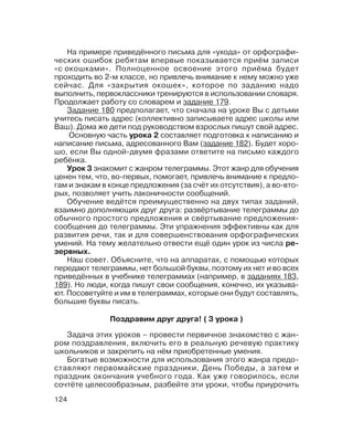 124
Поздравим друг друга! ( 3 урока )
На примере приведённого письма для «ухода» от орфографи
ческих ошибок ребятам впервые показывается приём записи
«с окошками». Полноценное освоение этого приёма будет
проходить во 2 м классе, но привлечь внимание к нему можно уже
сейчас. Для «закрытия окошек», которое по заданию надо
выполнить, первоклассники тренируются в использовании словаря.
Продолжает работу со словарем и задание 179.
Задание 180 предполагает, что сначала на уроке Вы с детьми
учитесь писать адрес (коллективно записываете адрес школы или
Ваш). Дома же дети под руководством взрослых пишут свой адрес.
Основную часть урока 2 составляет подготовка к написанию и
написание письма, адресованного Вам (задание 182). Будет хоро
шо, если Вы одной двумя фразами ответите на письмо каждого
ребёнка.
Урок 3 знакомит с жанром телеграммы. Этот жанр для обучения
ценен тем, что, во первых, помогает, привлечь внимание к предло
гам и знакам в конце предложения (за счёт их отсутствия), а во вто
рых, позволяет учить лаконичности сообщений.
Обучение ведётся преимущественно на двух типах заданий,
взаимно дополняющих друг друга: развёртывание телеграммы до
обычного простого предложения и свёртывание предложения
сообщения до телеграммы. Эти упражнения эффективны как для
развития речи, так и для совершенствования орфографических
умений. На тему желательно отвести ещё один урок из числа ре
зервных.
Наш совет. Объясните, что на аппаратах, с помощью которых
передают телеграммы, нет большой буквы, поэтому их нет и во всех
приведённых в учебнике телеграммах (например, в заданиях 183,
189). Но люди, когда пишут свои сообщения, конечно, их указыва
ют. Посоветуйте и им в телеграммах, которые они будут составлять,
большие буквы писать.
Задача этих уроков – провести первичное знакомство с жан
ром поздравления, включить его в реальную речевую практику
школьников и закрепить на нём приобретенные умения.
Богатые возможности для использования этого жанра предо
ставляют первомайские праздники, День Победы, а затем и
праздник окончания учебного года. Как уже говорилось, если
сочтёте целесообразным, разбейте эти уроки, чтобы приурочить
 