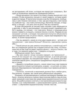 19
– Как вы думаете, какая из этих двух видов речи – устная или
письменная – нам нужна больше? (Конечно, одинаково нужны
обе.)
– Какой речью вы уже умеете пользоваться, а какой ещё нет?
Вот на следующих уроках мы и будем учиться как тому, что боль
шинство из вас ещё не умеет хорошо делать – читать и писать, так
и тому, что немного умеют все – говорить и слушать.
Обобщение может быть таким:
– Вы уже знаете: когда человек говорит, он произносит ...
(Что?) А что слышит тот, кто слушает? Значит, в устной речи мы
пользуемся звуками. А в письменной? Буквы – это значки для обо
значения звуков речи, специально придуманные людьми для пись
ма и чтения.
– Давайте попробуем решить, какие известные нам правила
речи относятся только к устной речи, а какие – и к устной, и к пись
менной.(Одновременно повторяются известные правила речевого
поведения.)
– Конечно, понятной и вежливой должна быть любая речь.
Постепенно, я думаю, мы такой речи обязательно научимся.
Опираясь на рекомендации и учебные материалы букваря (аз
буки), полезно включать в уроки практическую работу над интона
цией, мимикой и жестами как средствами выразительности устной
речи. Эту работу можно сочетать с составлением рассказов по кар
тинкам, с их «озвучиванием», с разыгрыванием сценок, а впослед
ствии – с обучением выразительному чтению текстов.
– Вчера вечером я из своего почтового ящика вынула вот этот
конверт. В нём оказалось письмо от моей подруги, которая живёт
в другом городе. Я прочитала письмо и как бы поговорила, пообща
лась с ней. Узнала о её жизни, о том, где она отдыхала, о её планах
на учебный год – она тоже учительница. Прочитав письмо, я поду
мала: а письмо – это речь или не речь? Как вы считаете?
В ходе обсуждения (в письме один человек тоже обращается
к другому, о чём то рассказывает, а второй узнаёт) приво´дите ре
бят к выводу, что письмо – это тоже речь. Значит, с помощью речи
можно говорить и слушать, а можно писать и читать. Первую из них
называют устной, а вторую письменной (попутно объясняете
происхождение слов: от уста и писать, хором проговариваете тер
мины). А затем продолжаете:
не догадываясь об этом, а вторую им предстоит осваивать. Вот
один из возможных вариантов проведения работы.
 