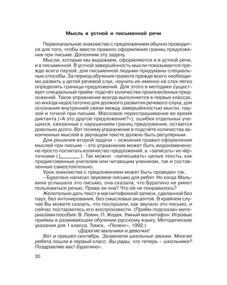 20
Мысль в устной и письменной речи
Первоначальное знакомство с предложением обычно проводит
ся для того, чтобы ввести правило оформления границ предложе
ния при письме. Дополним эту задачу.
Мысли, которые мы выражаем, оформляются и в устной речи,
и в письменной. В устной завершённость мысли показывается пре
жде всего паузой, для письменной людьми придуманы специаль
ные способы. За период обучения грамоте прежде всего необходи
мо развить у детей речевой слух, научить их именно на слух легко
определять границы предложений. Для этого в методике сущест
вует специальный приём: подсчёт количества произнесённых пред
ложений. Такое упражнение всегда выполняется в первых классах,
но иногда недостаточно для должного развития речевого слуха, для
осознания внутренней связи между завершённостью мысли, пау
зой и точкой при письме. Массовое переспрашивание во время
диктанта («А это другое предложение?»), ошибки отдельных уча
щихся, связанные с нарушением границ предложения, остаются
довольно долго. Вот почему упражнение в подсчёте количества за
конченных мыслей в звучащем тексте должно быть регулярным.
Для решения второй задачи – освоения правил оформления
мыслей при письме – это упражнение может быть видоизменено:
не просто посчитать количество предложений, а «записать» их чёр
точками ( ). Так можно «записывать» целые тексты, как
продиктованные учителем или читающим учеником, так и состав
ленные самостоятельно.
Урок знакомства с предложением может быть проведен так.
–Буратино написал звуковое письмо для ребят. Но когда Маль
вина услышала это письмо, она сказала, что Буратино не умеет
пользоваться речью. Права ли она? Что ей не понравилось?
Желательно дать текст в магнитофонной записи, сделанной без
пауз, без интонирования, без смысловых акцентов. В крайнем слу
чае Вы можете сказать, что послушали, как звучало это письмо, и
сейчас постараетесь его воспроизвести. (Приём подсказан мате
риалами пособия: В. Левин, П. Жедек. Умный магнитофон. Игровые
приёмы в развивающем обучении русскому языку. Методические
указания для 1 класса. Томск, «Пеленг», 1992.)
«Дорогие мальчики и девочки!
Вот и пришёл сентябрь. Зазвенели школьные звонки. Многие
ребята пошли в первый класс. Вы рады, что теперь – школьники?
Поздравляю вас! Буратино».
 