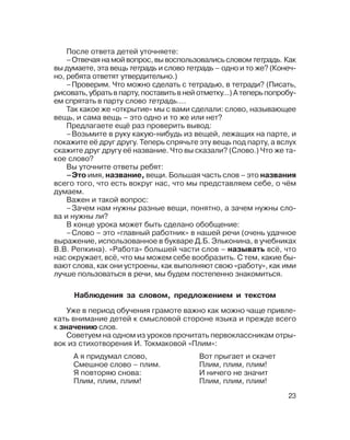 23
После ответа детей уточняете:
–Отвечая на мой вопрос, вы воспользовались словом тетрадь. Как
вы думаете, эта вещь тетрадь и слово тетрадь – одно и то же? (Конеч
но, ребята ответят утвердительно.)
–Проверим. Что можно сделать с тетрадью, в тетради? (Писать,
рисовать,убратьвпарту,поставитьвнейотметку...)Атеперьпопробу
ем спрятать в парту слово тетрадь....
Так какое же «открытие» мы с вами сделали: слово, называющее
вещь, и сама вещь – это одно и то же или нет?
Предлагаете ещё раз проверить вывод:
–Возьмите в руку какую нибудь из вещей, лежащих на парте, и
покажите её друг другу. Теперь спрячьте эту вещь под парту, а вслух
скажите друг другу её название. Что вы сказали? (Слово.) Что же та
кое слово?
Вы уточните ответы ребят:
–Это имя, название, вещи. Большая часть слов – это названия
всего того, что есть вокруг нас, что мы представляем себе, о чём
думаем.
Важен и такой вопрос:
–Зачем нам нужны разные вещи, понятно, а зачем нужны сло
ва и нужны ли?
В конце урока может быть сделано обобщение:
–Слово – это «главный работник» в нашей речи (очень удачное
выражение, использованное в букваре Д.Б. Эльконина, в учебниках
В.В. Репкина). «Работа» большей части слов – называть всё, что
нас окружает, всё, что мы можем себе вообразить. С тем, какие бы
вают слова, как они устроены, как выполняют свою «работу», как ими
лучше пользоваться в речи, мы будем постепенно знакомиться.
Наблюдения за словом, предложением и текстом
Уже в период обучения грамоте важно как можно чаще привле
кать внимание детей к смысловой стороне языка и прежде всего
к значению слов.
Советуем на одном из уроков прочитать первоклассникам отры
вок из стихотворения И. Токмаковой «Плим»:
А я придумал слово,
Смешное слово – плим.
Я повторяю снова:
Плим, плим, плим!
Вот прыгает и скачет
Плим, плим, плим!
И ничего не значит
Плим, плим, плим!
 