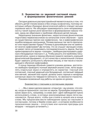 30
– ...Мы с вами сделали важное «открытие»: мы узнали, что сло
ва, когда их произносят, состоят из звуков. Попробуем определить,
какие звуки есть, например, в слове аист. (Для наблюдения нужно
использовать слова, в которых анализируемые звуки легко вы
членяются. Лучше всего, чтобы они стояли в начале или в конце
слова. Мы предлагаем вести наблюдение сразу за гласными и
согласными, потому и берём слово аист, в котором особенности
произнесения звуков – отсутствие или наличие преграды для
воздуха – нетрудно установить.)
2. Знакомство со звуковой системой языка
и формирование фонетических умений
Сегодня довольно распространённой является мысль о том, что
обучить детей чтению можно и без опоры на фонетику, поэтому не
которые азбуки (буквари) фонетической работе отводят весьма
скромное место. Не обсуждая правомерность (или неправомер
ность) такой оценки роли фонетики в формировании навыка чте
ния, сразу же обратимся к проблеме обучения детей письму.
Недооценка значения фонетики, недостаточная фонетическая
подготовка первоклассников на начальном этапе обучения – одна
из существенных причин как графических, так и орфографических
ошибок младших школьников. Почему малыши так часто пропуска
ют или переставляют буквы? Почему в дальнейшем они не замеча
ют многих орфограмм? Да потому, что не слышат звучащее слово,
не умеют легко устанавливать последовательность звуков, быстро
ориентироваться в звуках «соседях», свободно распознавать удар
ные и безударные гласные и т. д. Чтобы решить эти проблемы пись
менной речи, нужно в период обучения грамоте заложить хороший
фонетический фундамент; от его качества в значительной степени
будет зависеть успешность обучения письму, в том числе и после
дующего обучения орфографии.
К концу периода обучения грамоте ученики должны достаточ
но свободно проводить полный звуковой анализ слов, легко выде
лять отдельные звуки и определять их характер: гласный или
согласный, гласный ударный или безударный, согласный твёрдый
или мягкий, звонкий или глухой; должны знать парные и непарные
согласные звуки (по твёрдости мягкости, по звонкости глухости).
Покажем возможный ход работы на одном из уроков.
Знакомство с гласными и согласными звуками
 