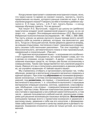 4
Когда ученик приступает к освоению иностранного языка, ясно,
что через какое то время он сможет сказать, прочесть, понять
предложение на языке, которого раньше совсем не знал. А при
изучении родного языка? Говорить на нём и понимать ребёнок нау
чился в 2–3 года, читать – в 6–7 лет, писать буквы – к концу
периода обучения грамоте. Что же дальше?
Как пишет Л.С. Выготский, «задолго до школы он (ребёнок)
практически владеет всей грамматикой родного языка, но он не
знает, что ... владеет. Эти операции неосознанны» (Л.С. Выготский.
Избранные психологические исследования.– М.: 1956, с. 268–269).
Так пусть ученик на уроках русского языка прежде всего начнёт
уважать себя за знания и умения, которые, как выясняется, уже
есть. Тогда он с большей охотой, более уверенно двинется вперёд,
за новыми открытиями, постепенно станет «произвольно опериро
вать своими собственными умениями». Так они перейдут «из
бессознательного, автоматического плана в план произвольный,
намеренный и сознательный» (Там же).
От практики использования языка – к осознанию его особенно
стей и удивлению: «Оказывается, вот какие бывают слова, вот что
я делаю со словами, когда говорю!». А далее – снова к исполь
зованию языковых средств, но теперь уже более осознанному и
совершенному. Таким нам представляется путь изучения родного
языка. Именно его мы и попытались реализовать в данном учебни
ке, не случайно названном «К тайнам нашего языка».
Мы стремились отобрать и организовать материал так, чтобы
обучение, развитие и воспитание учащихся органично сливались в
единый процесс. При этом под обучением мы понимаем формиро
вание осознанных, а потому контролируемых языковых и речевых
умений; под развитием, во первых – становление у детей линг
вистического мышления, т. е. способности выполнять с языковым
материалом операции анализа, синтеза, сравнения, классифика
ции, обобщения, а во вторых – совершенствование языковой ин
туиции, чувства слова. Важным компонентом развития школьни
ков считаем и зарождение у них учебной самостоятельности, в том
числе – умения пользоваться учебной книгой, различными слова
рями для решения возникающих языковых вопросов. Воспитание
связываем прежде всего с привитием внимания и уважения к
русскому языку, уважения к себе как его носителю, с формирова
нием заботливого отношения к качеству своей речи и речевого по
ведения. Сказанное относится к речи не только устной, но и пись
менной.
 