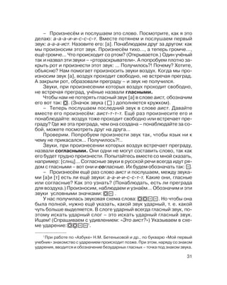 31
– Произнесём и послушаем это слово. Посмотрите, как я это
делаю: а а а и и с с с т. Вместе потянем и послушаем первый
звук: а а а ист. Назовите его: [а]. Понаблюдаем друг за другом: как
мы произносим этот звук. Произнесём тихо..., а теперь громче...,
ещё громче... Что происходит со ртом? (Открывается.) Один учёный
так и назвал эти звуки – «ртораскрыватели». А попробуем плотно за
крыть рот и произнести этот звук: ... Получилось?! Почему? Хотите,
объясню? Нам помогает произносить звуки воздух. Когда мы про
износим звук [а], воздух проходит свободно, не встречая преград.
А закрыли рот, образовали преграду – и звук не получился.
Звуки, при произнесении которых воздух проходит свободно,
не встречая преград, учёные назвали гласными.
Чтобы нам не потерять гласный звук [а] в слове аист, обозначим
его вот так: . (Значок звука ( ) дополняется кружком).
– Теперь послушаем последний звук в слове аист. Давайте
вместе его произнесём: аист т т т. Ещё раз произнесите его и
понаблюдайте: воздух тоже проходит свободно или встречает пре
граду? Где же эта преграда, чем она создана – понаблюдайте за со
бой, можете посмотреть друг на друга...
Проверим. Попробуем произнести звук так, чтобы язык ни к
чему не прикасался... Получилось?!..
Звуки, при произнесении которых воздух встречает преграду,
назвали согласными. Они одни не могут составить слово, так как
его будет трудно произнести. Попытайтесь вместе со мной сказать,
например: [слнц]... Согласные звуки в русской речи всегда идут ря
дом с гласными – вот они и согласные. Их будем обозначать так: .
– Произнесём ещё раз слово аист и послушаем, между звука
ми [а]и [т] есть ли ещё звуки: а а и и с с т т. Какие они, гласные
или согласные? Как это узнать? (Понаблюдать, есть ли преграда
для воздуха.) Произносим, наблюдаем и узнаём... Обозначим и эти
звуки условными значками: .
У нас получилась звуковая схема слова: . Но чтобы она
была полной, нужно ещё указать, какой звук ударный, т. е. какой
чуть больше выделяется. В слоге ударный всегда гласный звук, по
этому искать ударный слог – это искать ударный гласный звук.
Ищем! (Спрашиваем с удивлением: «Это аист?») Указываем в схе
ме ударение: 1
.
1
При работе по «Азбуке» Н.М. Бетеньковой и др., по букварю «Мой первый
учебник» знакомство с ударением происходит позже. При этом, наряду со знаком
ударения, вводится и обозначение безударных гласных – точка под знаком звука.
 