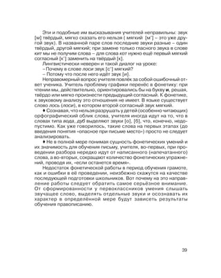 39
Эти и подобные им высказывания учителей неправильны: звук
[м] твёрдый, мягко сказать его нельзя ( мягкий [м’] – это уже дру
гой звук). В названной паре слов последние звуки разные – один
твёрдый, другой мягкий; при замене только гласного звука в слове
кит мы не получим слова – для слова кот нужно ещё первый мягкий
согласный [к’] заменить на твёрдый [к].
Лингвистически неверен и такой диалог на уроке:
–Почему в слове лоси звук [с’] мягкий?
– Потому что после него идёт звук [и].
Неправомерный вопрос учителя повлёк за собой ошибочный от
вет ученика. Учитель проблему графики перенёс в фонетику: при
чтении мы, действительно, ориентировались бы на букву и, решая,
твёрдо или мягко произнести предыдущий согласный. К фонетике,
к звуковому анализу это отношения не имеет. В языке существует
слово лось (лоси), в котором второй согласный звук мягкий.
Сознавая, что нельзя разрушать у детей (особенно читающих)
орфографический облик слова, учителя иногда идут на то, что в
словах типа вода, дуб выделяют звуки [о], [б], что, конечно, недо
пустимо. Как уже говорилось, такие слова на первых этапах (до
введения понятия «опасное при письме место») просто не следует
анализировать.
Не в полной мере понимая сущность фонетических умений и
их значимость для обучения письму, учителя, во первых, при про
ведении разбора нередко идут от написанного (напечатанного)
слова, а во вторых, сокращают количество фонетических упражне
ний, проводя их, «если останется время».
Недостаток фонетической работы в период обучения грамоте,
как и ошибки в её проведении, неизбежно скажутся на качестве
последующей подготовки школьников. Вот почему на это направ
ление работы следует обратить самое серьёзное внимание.
От сформированности у первоклассников умения слышать
звучащее слово, выделять отдельные звуки и осознавать их
характер в определённой мере будут зависеть результаты
обучения правописанию.
 