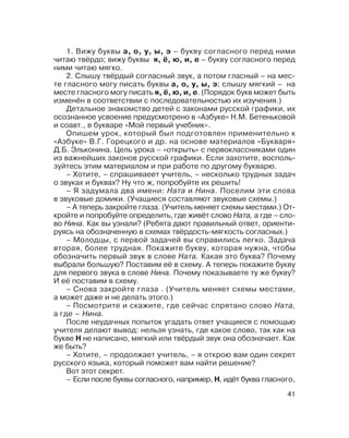 41
1. Вижу буквы а, о, у, ы, э – букву согласного перед ними
читаю твёрдо; вижу буквы я, ё, ю, и, е – букву согласного перед
ними читаю мягко.
2. Слышу твёрдый согласный звук, а потом гласный – на мес
те гласного могу писать буквы а, о, у, ы, э; слышу мягкий – на
месте гласного могу писать я, ё, ю, и, е. (Порядок букв может быть
изменён в соответствии с последовательностью их изучения.)
Детальное знакомство детей с законами русской графики, их
осознанное усвоение предусмотрено в «Азбуке» Н.М. Бетеньковой
и соавт., в букваре «Мой первый учебник».
Опишем урок, который был подготовлен применительно к
«Азбуке» В.Г. Горецкого и др. на основе материалов «Букваря»
Д.Б. Эльконина. Цель урока – «открыть» с первоклассниками один
из важнейших законов русской графики. Если захотите, восполь
зуйтесь этим материалом и при работе по другому букварю.
– Хотите, – спрашиваеет учитель, – несколько трудных задач
о звуках и буквах? Ну что ж, попробуйте их решить!
– Я задумала два имени: Ната и Нина. Поселим эти слова
в звуковые домики. (Учащиеся составляют звуковые схемы.)
– А теперь закройте глаза. (Учитель меняет схемы местами.) От
кройте и попробуйте определить, где живёт слово Ната, а где – сло
во Нина. Как вы узнали? (Ребята дают правильный ответ, ориенти
руясь на обозначенную в схемах твёрдость мягкость согласных.)
– Молодцы, с первой задачей вы справились легко. Задача
вторая, более трудная. Покажите букву, которая нужна, чтобы
обозначить первый звук в слове Ната. Какая это буква? Почему
выбрали большую? Поставим её в схему. А теперь покажите букву
для первого звука в слове Нина. Почему показываете ту же букву?
И её поставим в схему.
– Снова закройте глаза . (Учитель меняет схемы местами,
а может даже и не делать этого.)
– Посмотрите и скажите, где сейчас спрятано слово Ната,
а где – Нина.
После неудачных попыток угадать ответ учащиеся с помощью
учителя делают вывод: нельзя узнать, где какое слово, так как на
букве Н не написано, мягкий или твёрдый звук она обозначает. Как
же быть?
– Хотите, – продолжает учитель, – я открою вам один секрет
русского языка, который поможет вам найти решение?
Вот этот секрет.
– Если после буквы согласного, например, Н, идёт буква гласного,
 