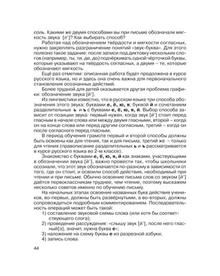 44
соль. Какими же двумя способами вы при письме обозначали мяг
кость звука [л’]? Как выбирать способ?
Работая над обозначением твёрдости и мягкости согласных,
нужно закреплять разграничение понятий «звук буква». Для этого
полезно такое задание: после записи под диктовку нескольких сло
гов (например, ты, ти, де, до) подчёркивать одной чёрточкой буквы,
которые указывают на твёрдость согласных, а двумя – те, которые
обозначают мягкость.
Ещё раз отметим: описанная работа будет продолжена в курсе
русского языка, но и здесь она очень важна для первоначального
становления осознанных действий.
Более трудной для детей оказывается другая проблема графи
ки: обозначение звука [й’].
Из лингвистики известно, что в русском языке три способа обо
значения этого звука: буквами е, ё, ю, я; буквой й и сочетанием
разделительных ь и ъ с буквами е, ё, ю, я, й. Выбор способа за
висит от позиции звука: первый нужен, когда звук [й’] стоит перед
гласным в начале слова или между двумя гласными, второй – когда
он на конце слова или перед другим согласным, третий – когда он
после согласного перед гласным.
В период обучения грамоте первый и второй способы должны
быть освоены как для чтения, так и для письма, третий же – только
для чтения (правописание разделительных ь и ъ рассматривается
в курсе русского языка во 2 м классе).
Знакомство с буквами е, ё, ю, я, й как знаками, участвующими
в обозначении звука [й’], важно провести так, чтобы школьники
осознали, что этот звук обозначается по разному в зависимости от
того, где он стоит, и освоили способ действия, необходимый при
чтении и при письме. Обычно освоение письма слов со звуком [й’]
даётся первоклассникам труднее, чем чтение, поэтому выскажем
несколько советов именно по обучению письму.
На начальных этапах освоения названных букв действия учени
ков, во первых, должны быть развёрнутыми, а во вторых, должны
сопровождаться подробным комментированием. Последователь
ность операций может быть такой:
1) составление звуковой схемы слова (или хотя бы соответ
ствующего слога);
2) проведение рассуждения: «слышу звук [й’], после него глас
ный[э], значит, нужна буква е»;
3) наложение на схему буквы е из разрезной азбуки;
4) запись слова.
 