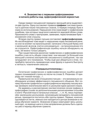 46
4. Знакомство с первыми орфограммами
и начало работы над орфографической зоркостью
Среди правил письменной передачи звучащей речи выделяют
ся две группы. Одну составляют правила графики: система приня
тых в данном языке письменных знаков, в первую очередь букв и
норм их использования. Нарушение этих норм ведёт к графическим
ошибкам, при которых чаще всего меняется звуковой облик слова.
Произнесите слова с пропусками, заменами, перестановками букв –
искажения слов слышны.
Вторую группу правил письма составляют орфографические.
Их несоблюдение тоже ведёт к нарушению норм письменной речи,
но они не влияют на произношение: написано с большой буквы или
с маленькой, о или а, слитно или раздельно – на произношении это
не отразится. Орфографическую ошибку нельзя обнаружить на
слух, её можно только увидеть.
При существенном различии графических и орфографических
ошибок у них есть общее следствие: они мешают (в большей или
меньшей степени) восприятию письменного сообщения, так как
затрудняют его понимание. Чтобы ещё раз убедиться в этом, по
пробуйте прочитать приведенную ниже фразу и оцените быстроту
и легкость «извлечения смысла».
Сочетание графических и орфографических ошибок делает
трудно понимаемой строку из песни на слова Э. Рязанова «У при
роды нет плохой погоды...».
Правильное (во всех отношениях) письмо – это минимально не
обходимое условие эффективного письменного общения. Вот по
чему обучение графически и орфографически верному письму все
гда занимало значительное место в школьном курсе русского языка.
Не вдаваясь в рассмотрение лингвистических основ графики и
орфографии (снова за дополнительными разъяснениями отошлём
к книге «Русский язык в начальных классах ...», гл. 4), лишь подчерк
нём: маленьким школьникам, начинающим овладевать письменной
речью, приходится постигать обе группы правил. Первые, конечно,
одолеваются легче, именно они находятся в центре внимания в пе
риод обучения грамоте. Освоение вторых охватывает весь школь
ный курс, но важные шаги в этом направлении должны быть сдела
ны уже в период обучения грамоте.
«Упрердыньэтплхопагды.»
 