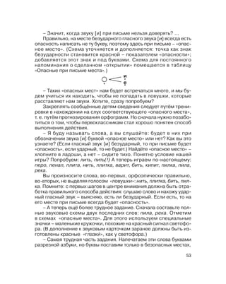 53
– Таких «опасных мест» нам будет встречаться много, и мы бу
дем учиться их находить, чтобы не попадать в ловушки, которые
расставляют нам звуки. Хотите, сразу попробуем?
Закреплять сообщённые детям сведения следует путём трени
ровки в нахождении на слух соответствующего «опасного места»,
т. е. путём прогнозирования орфограмм. Но сначала нужно позабо
титься о том, чтобы первоклассникам стал хорошо понятен способ
выполнения действия.
– Я буду называть слова, а вы слушайте: будет в них при
обозначении звука [и] буквой «опасное место» или нет? Как вы это
узнаете? (Если гласный звук [и] безударный, то при письме будет
«опасность», если ударный, то не будет.) Найдёте «опасное место» –
хлопните в ладоши, а нет – сидите тихо. Понятно условие нашей
игры? Попробуем: лить, пить(!) А теперь играем по настоящему:
перо, пенал, плита, нить, плитка, варит, бить, кипит, пилка, пила,
река.
Вы произносите слова, во первых, орфоэпически правильно,
во вторых, не выделяя голосом «ловушки»: нить, плитка, бить, пил
ка. Помните: с первых шагов в центре внимания должна быть отра
ботка правильного способа действия: слушаю слово и нахожу удар
ный гласный звук – выясняю, есть ли безударный. Если есть, то на
его месте при письме всегда будет «опасность».
– А теперь ещё более трудное задание. Сначала составьте пол
ные звуковые схемы двух последних слов: пила, река. Отметим
в схемах «опасные места». Для этого используем специальные
значки – маленькие кружочки, похожие на красный сигнал светофо
ра. (В дополнение к звуковым карточкам заранее должны быть из
готовлены красные «глазки´», как у светофора.)
– Самая трудная часть задания. Напечатаем эти слова буквами
разрезной азбуки, но буквы поставим только в безопасных местах,
– Значит, когда звуку [и] при письме нельзя доверять? ...
Правильно, на месте безударного гласного звука [и] всегда есть
опасность написать не ту букву, поэтому здесь при письме – «опас
ное место». (Схема уточняется и дополняется: точка как знак
безударности становится красной – показателем «опасности»;
добавляется этот знак и под буквами. Схема для постоянного
напоминания о сделанном «открытии» помещается в таблицу
«Опасные при письме места».)
и
е
 