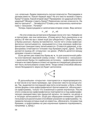 54
а в «опасные» будем переносить сигнал опасности. Рассуждаем и
делаем вместе. Какой первый звук? На его месте можем ставить
букву? Ставим. Какой второй звук? Проверяем: он ударный или без
ударный? Можем ставить букву? Переносим сигнал опасности. На
месте третьего? ... Четвёртого? Слово у нас получилось напечатан
ным с «окошком». Почему?
Теперь порассуждаем и напечатаем второе слово. Вид записи:
В дальнейшем «открытие» повторяется и перепроверяется,
в том числе и на таких примерах, где «опасное» место на конце сло
ва. Так, выделяется последний звук [и] в сочетаниях: у Кати, к Кате;
затем формы слов орфографически прочитываются, обозначают
ся орфограммы, только что освоенные и ранее изученные. После
этого слова вслух орфографически повторяются и под орфографи
ческую самодиктовку при закрытой записи, по памяти, на доске и
в тетради записываются. (Ещё раз обращаем внимание: удобно
пользоваться различными способами указания на орфограммы: те,
правила письма которых ещё не известны, обозначать точками под
буквами, а орфограммы на уже изученные правила подчёркивать,
например: у Ка´ти.)
п ла´ р ка´.
–Но эти слова мы встречали в букваре (если это так). Найдём их
и прочитаем, как они написаны. (Слова могут быть вынесены и на
доску.) В чём же мы с вами ещё раз убедились? (Звук был один,
а буквы разные.) Буквы вставляются, после чего слова орфогра
фически прочитываются, закрываются и под хоровую орфогра
фическую самодиктовку записываются. Ставится ударение, а ор
фограммы отмечаются точками под буквами (пила´, река´). Затем
делается вывод об «открытии» на уроке. (Работа делится между
уроками чтения и письма.)
Если детям уже известны буквы я, ч, то для аналогичной рабо
ты (составление звуковой схемы слова – печатание с «окошками»
– выяснение буквы по надёжному источнику – орфографическое
чтение и вставка буквы в слово) на одном из следующих уроков мо
жет быть использовано слово мячи. Тогда схема способов обозна
чения безударного звука [и] будет дополнена:
и
е
я
 