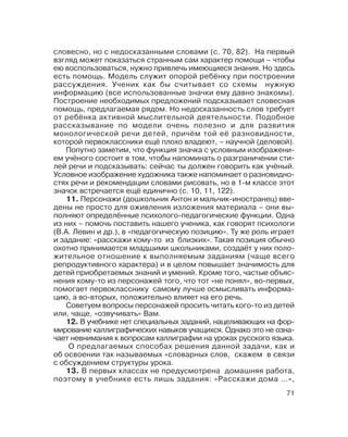 71
словесно, но с недосказанными словами (с. 70, 82). На первый
взгляд может показаться странным сам характер помощи – чтобы
ею воспользоваться, нужно привлечь имеющиеся знания. Но здесь
есть помощь. Модель служит опорой ребёнку при построении
рассуждения. Ученик как бы считывает со схемы нужную
информацию (все использованные значки ему давно знакомы).
Построение необходимых предложений подсказывает словесная
помощь, предлагаемая рядом. Но недосказанность слов требует
от ребёнка активной мыслительной деятельности. Подобное
рассказывание по модели очень полезно и для развития
монологической речи детей, причём той её разновидности,
которой первоклассники ещё плохо владеют, – научной (деловой).
Попутно заметим, что функция значка с условным изображени
ем учёного состоит в том, чтобы напоминать о разграничении сти
лей речи и подсказывать: сейчас ты должен говорить как учёный.
Условное изображение художника также напоминает о разновидно
стях речи и рекомендации словами рисовать, но в 1 м классе этот
значок встречается ещё единично (с. 10, 11, 122).
11. Персонажи (дошкольник Антон и мальчик иностранец) вве
дены не просто для оживления изложения материала – они вы
полняют определённые психолого педагогические функции. Одна
из них – помочь поставить нашего ученика, как говорят психологи
(В.А. Левин и др.), в «педагогическую позицию». Ту же роль играет
и задание: «расскажи кому то из близких». Такая позиция обычно
охотно принимается младшими школьниками, создаёт у них поло
жительное отношение к выполняемым заданиям (чаще всего
репродуктивного характера) и в целом повышает значимость для
детей приобретаемых знаний и умений. Кроме того, частые объяс
нения кому то из персонажей того, что тот «не понял», во первых,
помогает первокласснику самому лучше осмысливать информа
цию, а во вторых, положительно влияет на его речь.
Советуем вопросы персонажей просить читать кого то из детей
или, чаще, «озвучивать» Вам.
12. В учебнике нет специальных заданий, нацеливающих на фор
мирование каллиграфических навыков учащихся. Однако это не озна
чает невнимания к вопросам каллиграфии на уроках русского языка.
О предлагаемых способах решения данной задачи, как и
об освоении так называемых «словарных слов, скажем в связи
с обсуждением структуры урока.
13. В первых классах не предусмотрена домашняя работа,
поэтому в учебнике есть лишь задания: «Расскажи дома …»,
 