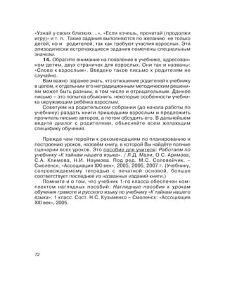 72
«Узнай у своих близких …», «Если хочешь, прочитай (продолжи
игру)» и т. п. Такие задания выполняются по желанию не только
детей, но и родителей, так как требуют участия взрослых. Эти
эпизодически встречающиеся задания помечены специальным
значком.
14. Обратите внимание на появление в учебнике, адресован
ном детям, двух страничек для взрослых. Они так и названы:
«Слово к взрослым». Введено такое письмо к родителям не
случайно.
Вам важно заранее знать, что отношение родителей к учебнику
в целом, к отдельным его нетрадиционным методическим решени
ям может быть разным, в том числе и отрицательным. Данное
письмо – это попытка объяснить некоторые особенности учебни
ка окружающим ребёнка взрослым.
Советуем на родительском собрании (до начала работы по
учебнику) раздать книги пришедшим взрослым и предложить
прочитать письмо авторов, а потом обсудить его. В дальнейшем
ведите диалог с родителями, объясняйте всем желающим
специфику обучения.
Прежде чем перейти к рекомендациям по планированию и
построению уроков, назовём книгу, в которой Вы найдёте полные
сценарии всех уроков. Это пособие для учителя: Работаем по
учебнику «К тайнам нашего языка». / Л.Д. Мали, О.С. Арямова,
С.А. Климова, Н.И. Наумова. Под ред. М.С. Соловейчик. –
Смоленск, «Ассоциация XXI век», 2005, 2006, 2007 г. (Учебнику,
сопровождаемому тетрадью с печатной основой, больше
соответствует последнее из названных изданий книги.)
Помните и о том, что учебник 1 го класса обеспечен ком
плектом наглядных пособий: Наглядные пособия к урокам
обучения грамоте и русского языку по учебнику «К тайнам нашего
языка»: 1 класс. Сост. Н.С. Кузьменко – Смоленск: «Ассоциация
XXI век», 2005.
 
