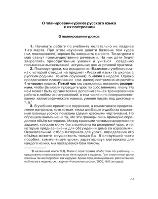 73
1. Начинать работу по учебнику желательно не позднее
1 го марта. При этом изучение девяти базовых тем курса
(см. планирование) хорошо бы завершить в апреле. Тогда уроки в
мае станут преимущественно речевыми. На них дети будут
закреплять приобретённые умения и учиться созданию
письменных высказываний, актуальных для их речевой практики.
2. Планируя уроки, мы исходили из «Базисного учебного пла
на», который отводит на предмет «Русский язык» (в школах с
русским родным языком обучения) 5 часов в неделю. Однако
предлагаемое планирование (см. далее) составлено из расчёта
4 х часов в неделю. Пятый час мы стремились оставлять резерв
ным, чтобы Вы могли проводить урок по собственному плану. На
нём может быть организована дополнительная тренировочная
работа в любом из направлений, в том числе и по совершенство
ванию каллиграфического навыка, умения писать под диктовку и
т. д.1
3. В учебнике принято не поурочное, а тематическое представ
ление материала, хотя во всех темах для Вашего удобства возмож
ные границы уроков показаны (двумя красными чёрточками). Но
обращаем внимание на то, что эти границы лишь примерно опре
деляют объём материала. Между красными чертами находятся и те
задания, которые могут быть вынесены на резервный урок, и те,
которые предназначены для обсуждения дома со взрослыми.
Окончательный отбор материала для урока, определение его
объёма можете осуществить только Вы. В следующей части
пособия, комментируя уроки, характеризуя материалы для
каждого из них, мы постараемся Вам помочь.
О планировании уроков
О планировании уроков русского языка
и их построении
1
В названной книге Л.Д. Мали с соавторами «Работаем по учебнику...»
предложено планирование всех пяти уроков в неделю. При этом пятые уроки
описаны так же подробно, как и другие. Кроме того, планирование, рассчитанное
на 5 часов в неделю, см.: журнал «Начальная школа», 2005, № 6 (вкладка).
 