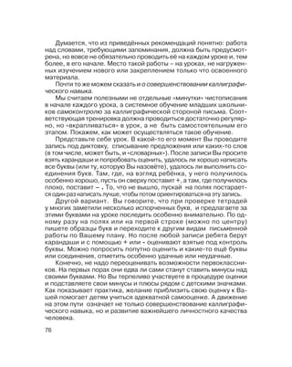 76
Думается, что из приведённых рекомендаций понятно: работа
над словами, требующими запоминания, должна быть предусмот
рена, но вовсе не обязательно проводить её на каждом уроке и, тем
более, в его начале. Место такой работы – на уроках, не нагружен
ных изучением нового или закреплением только что освоенного
материала.
Почти то же можем сказать и о совершенствовании каллиграфи
ческого навыка.
Мы считаем полезными не отдельные «минутки» чистописания
в начале каждого урока, а системное обучение младших школьни
ков самоконтролю за каллиграфической стороной письма. Соот
ветствующая тренировка должна проводиться достаточно регуляр
но, но «вкрапливаться» в урок, а не быть самостоятельным его
этапом. Покажем, как может осуществляться такое обучение.
Представьте себе урок. В какой то его момент Вы проводите
запись под диктовку, списывание предложения или каких то слов
(в том числе, может быть, и «словарных»). После записи Вы просите
взять карандаши и попробовать оценить, удалось ли хорошо написать
все буквы (или ту, которую Вы назовёте), удалось ли выполнить со
единения букв. Там, где, на взгляд ребёнка, у него получилось
особенно хорошо, пусть он сверху поставит +, а там, где получилось
плохо, поставит – . То, что не вышло, пускай на полях постарает
ся один раз написать лучше, чтобы потом ориентироваться на эту запись.
Другой вариант. Вы говорите, что при проверке тетрадей
у многих заметили несколько испорченных букв, и предлагаете за
этими буквами на уроке последить особенно внимательно. По од
ному разу на полях или на первой строке (можно по центру)
пишете образцы букв и переходите к другим видам письменной
работы по Вашему плану. Но после любой записи ребята берут
карандаши и с помощью + или оценивают взятые под контроль
буквы. Можно попросить попутно оценить и какие то ещё буквы
или соединения, отметить особенно удачные или неудачные.
Конечно, не надо переоценивать возможности первоклассни
ков. На первых порах они едва ли сами станут ставить минусы над
своими буквами. Но Вы терпеливо участвуете в процедуре оценки
и подставляете свои минусы и плюсы рядом с детскими значками.
Как показывает практика, желание приблизить свою оценку к Ва
шей помогает детям учиться адекватной самооценке. А движение
на этом пути означает не только совершенствование каллиграфи
ческого навыка, но и развитие важнейшего личностного качества
человека.
 