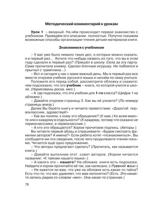 78
Урок 1 – вводный. На нём происходит первое знакомство с
учебником. Приведём его описание полностью. Попутно покажем
возможные способы организации чтения детьми материалов книги.
Знакомимся с учебником
– У вас уже было немало таких дел, о которых можно сказать:
я в первый раз… Хотите что нибудь назвать из того, что вы в этом
году сделали в первый раз? (Пришёл в школу. Села за эту парту.
Сама прочитала книжку. Сделал ёлочную игрушку. Не побоялся и
прыгнул с трамплина…)
– Вот и сегодня у нас с вами важный день. Мы в первый раз все
вместе откроем учебник русского языка и начнём по нему учиться.
Положите его перед собой, рассмотрите обложку и скажите:
чем подсказано, что это учебник – книга, по которой учатся в шко
ле. (Нарисованы доска, мел.)
– А где подсказка, что это учебник для 1 го класса? (Цифра 1 на
обложке.)
– Давайте откроем страницу 3. Как вы её узнаете? (По номеру
страницы внизу.)
Далее Вы берёте книгу и читаете приветствие: «Дорогой пер
воклассник, здравствуй!»
– Как вы поняли, к кому это обращение? (К нам.) Ко всем вмес
те или к каждому в отдельности? (К каждому, потому что сказано не
первоклассники, а первоклассник.)
– А кто это обращается? Хором прочитаем подпись. (Авторы.)
Вы читаете первый абзац и спрашиваете: «Будем смотреть фа
милии авторов? А имена?» Если ребята хотят «познакомиться», Вы
сообщаете им эти сведения, после чего продолжаете чтение пись
ма. Читается ещё одно предложение.
– Что авторы предлагают сделать? (Прочитать, как называется
книга.)
– Давайте выполним этот совет авторов. (Хором читается
название: «К тайнам нашего языка».)
– А какого это – нашего? На обложке книги есть подсказка.
Найдите и хором прочитайте её так, как написано. («Русский язык»)
– Не кажется ли вам, что уже на обложке есть какая то тайна?
Есть что то, что вас удивляет, что вам непонятно? (Есть. Это какая
то запись рядом со словом «мел». Она какая то странная.)
Методический комментарий к урокам
 