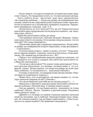 79
– Ну вот видите, это один из секретов, который нам скоро пред
стоит открыть. Но продолжим читать то, что вам написали авторы.
Пусть ребята вслух прочитают ещё одно предложение:
«На страницах учебника…». Когда они дойдут до изображения пер
сонажа, помогите им, подставив на место рисунка слово «мальчик»;
потом остановите их и посоветуйте проверить сказанное. Предло
жите перевернуть страницу, ещё 2–3…
– Встречается ли этот мальчик? Кто же он? Самостоятельно
прочитайте одно предложение после рисунка и скажите, как маль
чика зовут. (Антон.)
Далее Вы дочитываете абзац до конца.
– Постараемся выполнить просьбу авторов? (Видимо, перво
классники ответят согласием.) А по какому слову вы узнали, что это
просьба? (По слову пожалуйста.)
– Прочитаем хором два следующих предложения. (Когда ребя
та дойдут до изображения второго персонажа, снова договорите:
… с мальчиком.)
– А хотите сразу открыть секрет и узнать, кто это? Тогда акку
ратно перелистывайте страницы, пока не встретитесь с этим маль
чиком. (Он первый раз встречается на с. 30.)
– Рядом с его изображением жирным шрифтом написано, кто
он. Найдите эти слова и каждый сам шёпотом прочитайте их.
(«Мальчик иностранец».)
– Что же вы о нём узнали? Что значит слово иностранец? (Уточ
ните детские объяснения: это человек, который живет в и н о й,
другой, стране. Затем скажите, что когда они дойдут до этой стра
ницы учебника, то познакомятся с мальчиком поближе.)
– А теперь я прочитаю, что каждому из вас авторы желают. (Про
читывается пожелание и подпись.)
– Может быть, кто то догадается, как можно назвать то, что ав
торы написали каждому из вас? (Письмо.)
– Что же интересного для себя вы из письма узнали? ( … )
– Вернитесь к обложке и ещё раз хором прочитайте полное на
звание учебника. (Русский язык. К тайнам нашего языка)
– Как вы думаете, что мы будем делать, занимаясь по этому
учебнику? (Читать. Писать. Узнавать о русском языке. Открывать
тайны русского языка… )
– Давайте и в тетради на первой странице красиво напишем
такой же заголовок, как в учебнике. Напишем вторую часть назва
ния. Но сначала скажите, как вы будете действовать, чтобы не до
пустить ни одной ошибки? (По правилам списывания.)
 