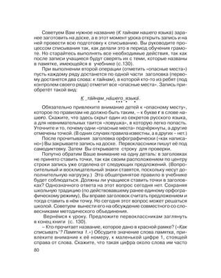 80
Советуем Вам нужное название (К тайнам нашего языка) зара
нее заготовить на доске, а в этот момент урока открыть запись и на
ней провести всю подготовку к списыванию. Вы руководите про
цессом списывания так, как делали это в период обучения грамо
те. Но старайтесь выполнять все необходимые действия, так как
после записи учащиеся будут сверять их с теми, которые названы
в памятке, имеющейся в учебнике (с.130).
При выполнении второй операции (отметить «опасные места»)
пусть каждому ряду достанется по одной части заголовка (перво
му достанется два слова: к тайнам), в которой кто то из ребят (под
контролем своего ряда) отметит все «опасные места». Запись при
обретёт такой вид:
Обязательно привлеките внимание детей к «опасному месту»,
которое по правилам не должно быть таким, – к букве г в слове на
шего. Скажите, что здесь скрыт один из секретов русского языка,
а для невнимательных таится «ловушка», в которую легко попасть.
Уточните и то, почему одни «опасные места» подчёркнуты, а другие
отмечены точкой. (В одних случаях правила известны, а в других – нет.)
После прочитывания заголовка орфографически («как написа
но») Вы закрываете запись на доске. Первоклассники пишут её под
самодиктовку. Затем Вы открываете строку для проверки.
Попутно обратим Ваше внимание на одну деталь: в заголовках
не принято ставить точки, так как своим расположением по центру
строки запись уже отделена от следующих предложений. (Вопро
сительный и восклицательный знаки ставятся, поскольку несут до
полнительную нагрузку.) Это общепринятое правило в учебнике
будет соблюдаться. Должны ли учащиеся ставить точки в заголов
ках? Однозначного ответа на этот вопрос сегодня нет. Сохраняя
школьную традицию (по действовавшему ранее единому орфогра
фическому режиму), Вы вправе заголовок считать предложением и
тогда ставить в нём точку. Но сегодня этот вопрос может решаться
школой. Советуем вынести его на обсуждение совместного со сло
весниками методического объединения.
Вернёмся к уроку. Предложите первоклассникам заглянуть
в конец книги (с. 130).
– Кто прочитает название, которое дано в красной рамке? («Как
списывать1
? Памятка 1.») Обсудите значение слова памятка, при
влеките внимание к её номеру, к маленькой цифре 1, стоящей
справа от слова. Скажите, что такая цифра около слова им часто
К та´йнам на´шего языка´.
• • •• • •
 