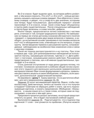 86
Во 2 м классе будет выделен урок, на котором ребята узна´ют:
всё, о чём можно спросить «Что это?» и «Кто это?», учёные догово
рились называть научным словом предмет. Они обратятся к толко
вому словарю и увидят, что у слова есть два значения, которыми
они теперь будут пользоваться. Дальнейший «прирост» знаний
произойдет в 3 м классе, когда такие слова будут объединены
в группу имён существительных. После специальных наблюдений
в группу будут включены и слова типа бег, доброта.
Иначе говоря, предполагается логика знакомства с частями
речи, отличная от той, которая традиционно принята´. Не навязыва
ние на первых же этапах детскому сознанию абстрактного понятия
«предмет» с предъявлением двух видов вопросов и термина, а на
оборот: на интуитивной основе тренировка в постановке вопросов
кто? что? и объединение слов, отвечающих на эти вопросы, в одну
группу. Затем введение термина и расширение группы, сопровож
даемые наблюдением за особенностями изменения слов и связи
с другими словами.
Такой же подход распространяется и на глаголы. При этом
в первые два года для целенаправленных наблюдений не исполь
зуются глаголы, называющие состояние, чувства и т. п. Дети рабо
тают с глаголами, называющими именно действия. Расширение
представления о глаголах, как и об именах существительных, про
изойдёт в 3 м классе.
Столь длинное отступление от хода урока сделано потому, что
считаем: понимание заложенной в учебнике общей логики изуче
ния этого трудного для маленьких школьников грамматического
материала поможет Вам точнее формулировать вопросы, правиль
нее расставлять акценты в своих обобщениях, отбирать, если захо
тите, дополнительный дидактический материал.
Но вернёмся к уроку 1. Сразу заметим, что он достаточно объё
мен: для него предназначены задания 13–19.
Задание 13 носит мотивирующий характер. Важно, чтобы пер
воклассники, действительно, ничего не поняли: кто и что получил
в подарок? Советуем не обращать ребят к книге, где есть подска
зывающая картинка, а сказать предложение. Обобщение: «Оказы
вается, в нашем языке есть и такие слова, которые сами не под
сказывают, о ком или о чём идёт речь».
Предложите прочитать вопрос заголовка, на который предстоит
ответить на уроке. Это и будет постановкой учебной задачи.
Выполняется задание 14. Подсчитывается, что в подписи под
картинкой 11 слов – они узнаются по пробелам. (Попутно можете
 