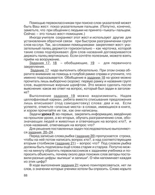 88
Помощью первоклассникам при поиске слов указателей может
быть Ваш жест: показ указательным пальцем. (Попутно, конечно,
заметьте, что при общении с людьми не принято «тыкать» пальцем.
Сейчас – это только жест помощник.)
Иногда учителя сохраняют этот жест и используют другие для
установления обратной связи при быстром разграничении групп
слов на слух. Так, за словами помощниками закрепляют жест: ука
зательный палец держится горизонтально – как черточка, которой
такие слова подчёркивают. Для слов названий договариваются
держать палец вертикально. Если сочтёте полезным, можете взять
приём на вооружение.
Задания 17, 18 – обобщающие, 19 – для первичного
закрепления.
Задание 17 надо выполнить обязательно. При этом снова об
ратите внимание на помощь в голубой рамке справа и уточните, что
именно подсказывается. Обобщение в задании 18 на уроке можно
прочитать лишь выборочно (хором): первую рамку и названия групп
слов, выделенные жирным шрифтом. Это можно сделать после
выяснения: каков же ответ на вопрос, который был задан в заголов
ке?
Выполнение задания 19 можно видоизменить. Надев
целлофановый карман, ребята вместо списывания предложения
лишь вписывают (под самодиктовку) слова: два и на. Если
успеете, отметьте «опасные места» в словах, имеющихся в книге,
и хором прочитайте их так, как они написаны.
Задачи урока 2: во первых, закрепить информацию, введённую
на прошлом уроке, а во вторых, обучать разграничению слов, обо
значающих людей и животных и отвечающих на вопрос кто?, и
слов названий, отвечающих на вопрос что?
Для решения поставленных задач последовательно выполняют
ся задания 20–24 .
Перед записью слова рыбка (задание 20) пропускается строка,
чтобы на ней потом написать вопрос кто?, а над соответствующим
вторым столбиком (задание 21) – вопрос что? Под словом рыбка
должны быть подписаны ещё слова старик и старуха. Попутно мож
но на минуту обратить первоклассников к заданиям учебника и по
просить объяснить, почему около двух похожих слов авторы поста
вили разные цифры: выпиши1
и запиши2
. О чём напоминает каждая
из этих цифр?
В ходе выполнения задания 21 нужно поинтересоваться, нет ли
слов, о значении которых ученики хотели бы спросить. Слово корыто
 