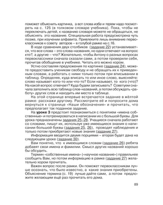 89
поможет объяснить картинка, а вот слова изба и терем надо посмот
реть на с. 125 (в толковом словаре учебника). Пока, чтобы не
переключать детей, к названию словаря можете не обращаться, не
объяснять это название. Специальная работа предусмотрена чуть
позже, при изучении алфавита. Привлеките лишь внимание перво
классников к совету авторов – в голубой рамке на с.16.
В ходе сравнения двух столбиков (задание 22) устанавливает
ся, что все слова – это слова названия, но одни отвечают на вопрос
кто?, а другие – что? Желательно, чтобы Антону о разных вопросах
первоклассники сначала сказали сами, а потом проверили себя,
прочитав обобщение в учебнике. Читать его можно хором.
Устно составляя предложения по картинке (задание 24), може
те предоставить ученикам свободу и не обращать их к приведен
ным словам, а работать с ними только потом при вписывании в
таблицу. Определяя, куда вписать то или иное слово, выясняйте:
слово называет кого то или что то? Если называет, то кого (что)?
На какой вопрос отвечает? Куда будем записывать? Советуем сна
чала заполнить всю таблицу слов названий, а потом обсуждать «ра
боту» других слов и находить им место в таблице.
На этой странице впервые встречается задание в жёлтой
рамке: расскажи другому. Рассмотрите её и попросите дома
вернуться к странице «Наши обозначения» и прочитать, что
предполагает так поданное задание.
На уроке 3 предстоит познакомиться с понятием «имена соб
ственные» и потренироваться в написании их с большой буквы. Для
урока предназначены задания 25–28. Учащиеся сначала работают
со словами, пишут их, используя уже имеющиеся знания о напи
сании большой буквы (задания 25, 26), проводят наблюдения и
только потом приобретают новые знания (задание 27).
Информация вводится двумя порциями – вторая будет дана на
следующем уроке (задание 30).
Вам понятно, что к имеющимся словам (задание 26) ребята
добавят свои имена и фамилии. Смысл других названий хорошо
бы обсудить.
Термин «собственные имена» («научное название») правильнее
сообщить Вам, но потом информацию в рамке (задание 27) жела
тельно хором прочитать.
Важен вопрос после рамки. Он поможет первоклассникам луч
ше осознать, что было известно, а какие знания приобретены.
Объяснение термина (с. 19) лучше дайте сами, а потом предло
жите желающим ещё раз прочитать его дома.
 