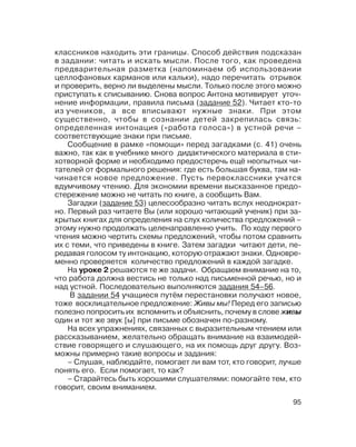 95
классников находить эти границы. Способ действия подсказан
в задании: читать и искать мысли. После того, как проведена
предварительная разметка (напоминаем об использовании
целлофановых карманов или кальки), надо перечитать отрывок
и проверить, верно ли выделены мысли. Только после этого можно
приступать к списыванию. Снова вопрос Антона мотивирует уточ
нение информации, правила письма (задание 52). Читает кто то
из учеников, а все вписывают нужные знаки. При этом
существенно, чтобы в сознании детей закрепилась связь:
определенная интонация («работа голоса») в устной речи –
соответствующие знаки при письме.
Сообщение в рамке «помощи» перед загадками (с. 41) очень
важно, так как в учебнике много дидактического материала в сти
хотворной форме и необходимо предостеречь ещё неопытных чи
тателей от формального решения: где есть большая буква, там на
чинается новое предложение. Пусть первоклассники учатся
вдумчивому чтению. Для экономии времени высказанное предо
стережение можно не читать по книге, а сообщить Вам.
Загадки (задание 53) целесообразно читать вслух неоднократ
но. Первый раз читаете Вы (или хорошо читающий ученик) при за
крытых книгах для определения на слух количества предложений –
этому нужно продолжать целенаправленно учить. По ходу первого
чтения можно чертить схемы предложений, чтобы потом сравнить
их с теми, что приведены в книге. Затем загадки читают дети, пе
редавая голосом ту интонацию, которую отражают знаки. Одновре
менно проверяется количество предложений в каждой загадке.
На уроке 2 решаются те же задачи. Обращаем внимание на то,
что работа должна вестись не только над письменной речью, но и
над устной. Последовательно выполняются задания 54–56.
В задании 54 учащиеся путём перестановки получают новое,
тоже восклицательное предложение: Живы мы! Перед его записью
полезно попросить их вспомнить и объяснить, почему в слове живы
один и тот же звук [ы] при письме обозначен по разному.
На всех упражнениях, связанных с выразительным чтением или
рассказыванием, желательно обращать внимание на взаимодей
ствие говорящего и слушающего, на их помощь друг другу. Воз
можны примерно такие вопросы и задания:
– Слушая, наблюдайте, помогает ли вам тот, кто говорит, лучше
понять его. Если помогает, то как?
– Старайтесь быть хорошими слушателями: помогайте тем, кто
говорит, своим вниманием.
 