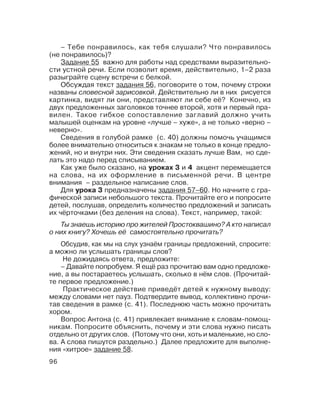 96
Ты знаешь историю про жителей Простоквашино? А кто написал
о них книгу? Хочешь её самостоятельно прочитать?
Обсудив, как мы на слух узнаём границы предложений, спросите:
а можно ли услышать границы слов?
Не дожидаясь ответа, предложите:
– Давайте попробуем. Я ещё раз прочитаю вам одно предложе
ние, а вы постараетесь услышать, сколько в нём слов. (Прочитай
те первое предложение.)
Практическое действие приведёт детей к нужному выводу:
между словами нет пауз. Подтвердите вывод, коллективно прочи
тав сведения в рамке (с. 41). Последнюю часть можно прочитать
хором.
Вопрос Антона (с. 41) привлекает внимание к словам помощ
никам. Попросите объяснить, почему и эти слова нужно писать
отдельно от других слов. (Потому что они, хоть и маленькие, но сло
ва. А слова пишутся раздельно.) Далее предложите для выполне
ния «хитрое» задание 58.
– Тебе понравилось, как тебя слушали? Что понравилось
(не понравилось)?
Задание 55 важно для работы над средствами выразительно
сти устной речи. Если позволит время, действительно, 1–2 раза
разыграйте сцену встречи с белкой.
Обсуждая текст задания 56, поговорите о том, почему строки
названы словесной зарисовкой. Действительно ли в них рисуется
картинка, видят ли они, представляют ли себе её? Конечно, из
двух предложенных заголовков точнее второй, хотя и первый пра
вилен. Такое гибкое сопоставление заглавий должно учить
малышей оценкам на уровне «лучше – хуже», а не только «верно –
неверно».
Сведения в голубой рамке (с. 40) должны помочь учащимся
более внимательно относиться к знакам не только в конце предло
жений, но и внутри них. Эти сведения сказать лучше Вам, но сде
лать это надо перед списыванием.
Как уже было сказано, на уроках 3 и 4 акцент перемещается
на слова, на их оформление в письменной речи. В центре
внимания – раздельное написание слов.
Для урока 3 предназначены задания 57–60. Но начните с гра
фической записи небольшого текста. Прочитайте его и попросите
детей, послушав, определить количество предложений и записать
их чёрточками (без деления на слова). Текст, например, такой:
 