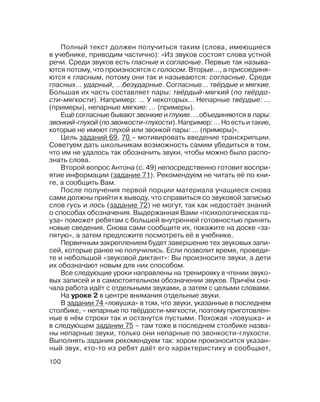 100
Полный текст должен получиться таким (слова, имеющиеся
в учебнике, приводим частично): «Из звуков состоят слова устной
речи. Среди звуков есть гласные и согласные. Первые так называ
ются потому, что произносятся с голосом. Вторые..., а присоединя
ются к гласным, потому они так и называются: согласные. Среди
гласных... ударный, ...безударные. Согласные… твёрдые и мягкие.
Большая их часть составляет пары: твёрдый мягкий (по твёрдо
сти мягкости). Например: … У некоторых… Непарные твёрдые: …
(примеры), непарные мягкие: … (примеры).
Ещё согласные бывают звонкие и глухие. ...объединяются в пары:
звонкий глухой (по звонкости глухости). Например: … Но есть и такие,
которые не имеют глухой или звонкой пары: … (примеры)».
Цель заданий 69, 70 – мотивировать введение транскрипции.
Советуем дать школьникам возможность самим убедиться в том,
что им не удалось так обозначить звуки, чтобы можно было распо
знать слова.
Второй вопрос Антона (с. 49) непосредственно готовит воспри
ятие информации (задание 71). Рекомендуем не читать её по кни
ге, а сообщить Вам.
После получения первой порции материала учащиеся снова
сами должны прийти к выводу, что справиться со звуковой записью
слов гусь и лось (задание 72) не могут, так как недостаёт знаний
о способах обозначения. Выдержанная Вами «психологическая па
уза» поможет ребятам с большей внутренней готовностью принять
новые сведения. Снова сами сообщите их, покажите на доске «за
пятую», а затем предложите посмотреть её в учебнике.
Первичным закреплением будет завершение тех звуковых запи
сей, которые ранее не получились. Если позволит время, проведи
те и небольшой «звуковой диктант»: Вы произносите звуки, а дети
их обозначают новым для них способом.
Все следующие уроки направлены на тренировку в чтении звуко
вых записей и в самостоятельном обозначении звуков. Причём сна
чала работа идёт с отдельными звуками, а затем с целыми словами.
На уроке 2 в центре внимания отдельные звуки.
В задании 74 «ловушка» в том, что звуки, указанные в последнем
столбике, – непарные по твёрдости мягкости, поэтому приготовлен
ные в нём строки так и останутся пустыми. Похожая «ловушка» и
в следующем задании 75 – там тоже в последнем столбике назва
ны непарные звуки, только они непарные по звонкости глухости.
Выполнять задания рекомендуем так: хором произносится указан
ный звук, кто то из ребят даёт его характеристику и сообщает,
 