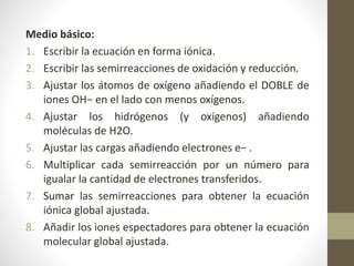Medio básico:
1. Escribir la ecuación en forma iónica.
2. Escribir las semirreacciones de oxidación y reducción.
3. Ajustar los átomos de oxígeno añadiendo el DOBLE de
iones OH− en el lado con menos oxígenos.
4. Ajustar los hidrógenos (y oxígenos) añadiendo
moléculas de H2O.
5. Ajustar las cargas añadiendo electrones e− .
6. Multiplicar cada semirreacción por un número para
igualar la cantidad de electrones transferidos.
7. Sumar las semirreacciones para obtener la ecuación
iónica global ajustada.
8. Añadir los iones espectadores para obtener la ecuación
molecular global ajustada.
 