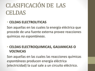 CLASIFICACIÓN DE LAS
CELDAS
• CELDAS ELECTROLITICAS
Son aquellas en las cuales la energía eléctrica que
procede de una fuente externa provee reacciones
químicas no espontáneas.
• CELDAS ELECTROQUIMICAS, GALVANICAS O
VOLTAICAS
Son aquellas en las cuales las reacciones químicas
espontáneas producen energía eléctrica
(electricidad) la cual sale a un circuito eléctrico.
 
