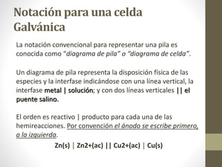 Notación para una celda
Galvánica
La notación convencional para representar una pila es
conocida como “diagrama de pila” o “diagrama de celda”.
Un diagrama de pila representa la disposición física de las
especies y la interfase indicándose con una línea vertical, la
interfase metal | solución; y con dos líneas verticales || el
puente salino.
El orden es reactivo | producto para cada una de las
hemireacciones. Por convención el ánodo se escribe primero,
a la izquierda.
Zn(s) │ Zn2+(ac) || Cu2+(ac) │ Cu(s)
 